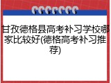 甘孜德格县高考补习学校哪家比较好(德格高考补习推荐)
