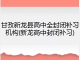 甘孜新龙县高中全封闭补习机构(新龙高中封闭补习)