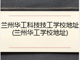 兰州华工科技技工学校地址(兰州华工学校地址)