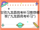 甘孜九龙县高考补习推荐哪家("九龙县高考补习")