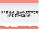洛阳科技职业学院放假时间(洛职院放假时间)