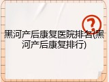 黑河产后康复医院排名(黑河产后康复排行)