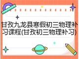 甘孜九龙县寒假初三物理补习课程(甘孜初三物理补习)