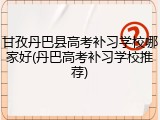 甘孜丹巴县高考补习学校哪家好(丹巴高考补习学校推荐)