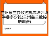 兰州皋兰县数控机床培训班学费多少钱(兰州皋兰数控培训费)