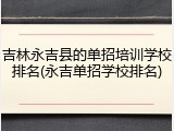 吉林永吉县的单招培训学校排名(永吉单招学校排名)