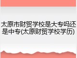 太原市财贸学校是大专吗还是中专(太原财贸学校学历)