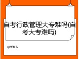 自考行政管理大专难吗(自考大专难吗)