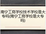 南宁工商学校技术学校是大专吗(南宁工商学校是大专吗)