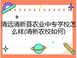 清远清新县农业中专学校怎么样(清新农校如何)