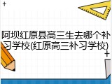 阿坝红原县高三生去哪个补习学校(红原高三补习学校)