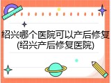 绍兴哪个医院可以产后修复(绍兴产后修复医院)