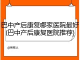 巴中产后康复哪家医院最好(巴中产后康复医院推荐)