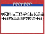 阜阳科技工程学校校长是谁任命的(阜阳科技校谁任命)