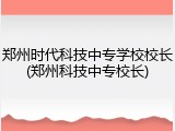 郑州时代科技中专学校校长(郑州科技中专校长)