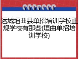 运城垣曲县单招培训学校正规学校有那些(垣曲单招培训学校)