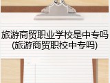 旅游商贸职业学校是中专吗(旅游商贸职校中专吗)