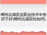 郴州北湖农业职业技术中专好不好(郴州北湖农校如何)