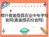 喀什麦盖提县农业中专学校官网(麦盖提农校官网)