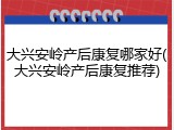 大兴安岭产后康复哪家好(大兴安岭产后康复推荐)