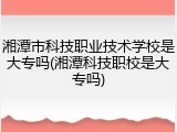 湘潭市科技职业技术学校是大专吗(湘潭科技职校是大专吗)
