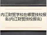 内江财贸学校在哪里技校报名(内江财贸技校报名)