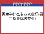 男生学什么专业就业好(男生就业优选专业)