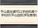 平山县在哪可以学挖机哪个学校好(平山挖机学校推荐)