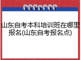 山东自考本科培训班在哪里报名(山东自考报名点)