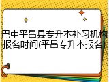 巴中平昌县专升本补习机构报名时间(平昌专升本报名)