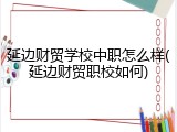 延边财贸学校中职怎么样(延边财贸职校如何)
