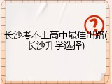 长沙考不上高中最佳出路(长沙升学选择)