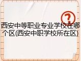 西安中等职业专业学校在哪个区(西安中职学校所在区)
