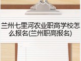 兰州七里河农业职高学校怎么报名(兰州职高报名)