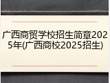 广西商贸学校招生简章2025年(广西商校2025招生)