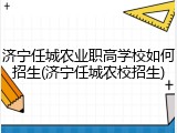 济宁任城农业职高学校如何招生(济宁任城农校招生)