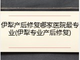 伊犁产后修复哪家医院最专业(伊犁专业产后修复)