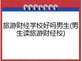 旅游财经学校好吗男生(男生读旅游财经校)