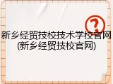 新乡经贸技校技术学校官网(新乡经贸技校官网)