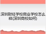 深圳财经学校商业学校怎么样(深圳商校如何)