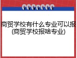 商贸学校有什么专业可以报(商贸学校报啥专业)