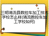 三明清流县数控车加工技术学校怎么样(清流数控车加工学校如何)