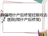 新疆喀什产后修复妊娠纹去医院(喀什产后修复)