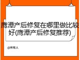 鹰潭产后修复在哪里做比较好(鹰潭产后修复推荐)