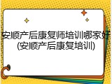 安顺产后康复师培训哪家好(安顺产后康复培训)