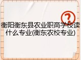 衡阳衡东县农业职高学校读什么专业(衡东农校专业)