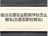临汾古县农业职高学校怎么报名(古县农职校报名)