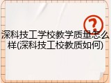 深科技工学校教学质量怎么样(深科技工校教质如何)