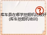 库车县在哪学挖掘机比较好(库车挖掘机培训)