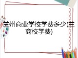 兰州商业学校学费多少(兰商校学费)